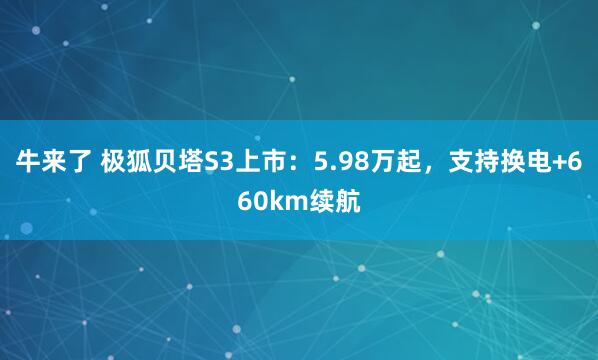 牛来了 极狐贝塔S3上市：5.98万起，支持换电+660km续航