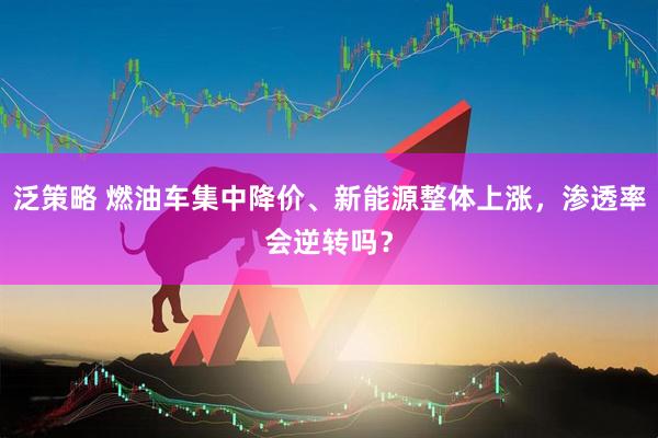 泛策略 燃油车集中降价、新能源整体上涨，渗透率会逆转吗？