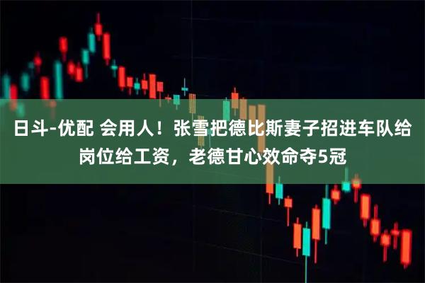 日斗-优配 会用人！张雪把德比斯妻子招进车队给岗位给工资，老德甘心效命夺5冠