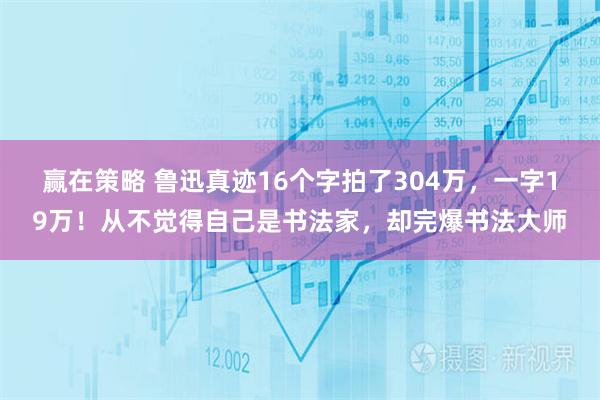赢在策略 鲁迅真迹16个字拍了304万，一字19万！从不觉得自己是书法家，却完爆书法大师