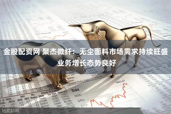 金股配资网 聚杰微纤：无尘面料市场需求持续旺盛 业务增长态势良好