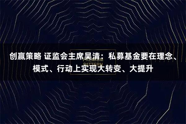 创赢策略 证监会主席吴清：私募基金要在理念、模式、行动上实现大转变、大提升