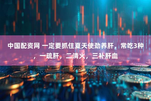 中国配资网 一定要抓住夏天使劲养肝，常吃3种，一疏肝，二清火，三补肝血
