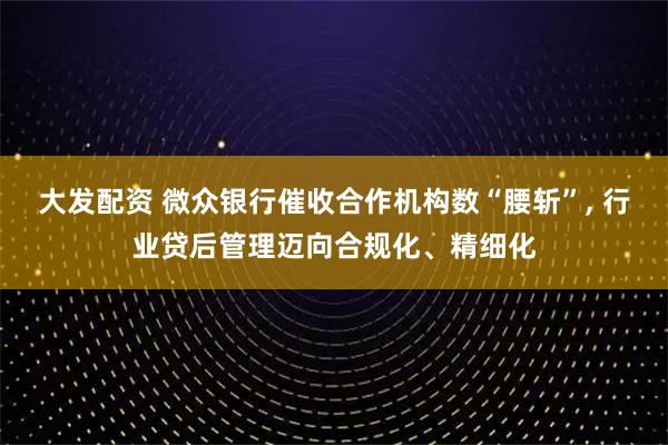 大发配资 微众银行催收合作机构数“腰斩”, 行业贷后管理迈向合规化、精细化