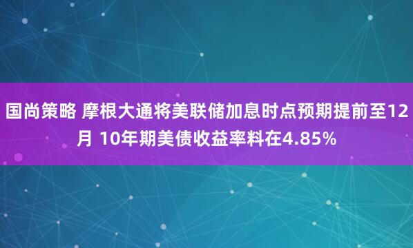 国尚策略 摩根大通将美联储加息时点预期提前至12月 10年期美债收益率料在4.85%