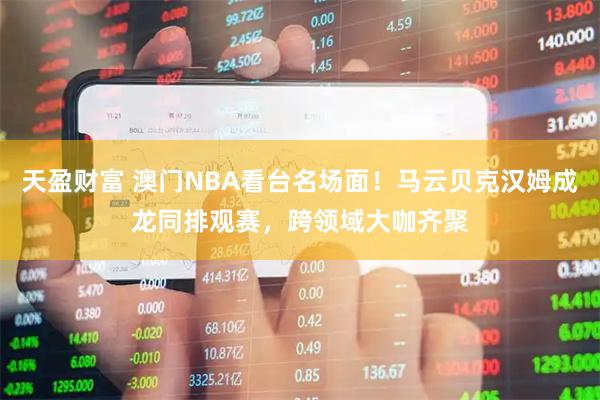 天盈财富 澳门NBA看台名场面！马云贝克汉姆成龙同排观赛，跨领域大咖齐聚