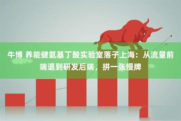 牛博 养能健氨基丁酸实验室落子上海：从流量前端退到研发后端，拼一张慢牌