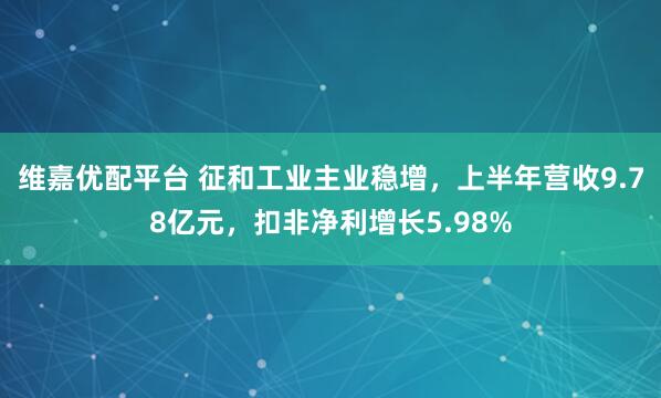 维嘉优配平台 征和工业主业稳增，上半年营收9.78亿元，扣非净利增长5.98%