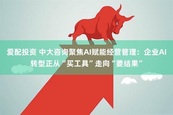 爱配投资 中大咨询聚焦AI赋能经营管理：企业AI转型正从“买工具”走向“要结果”